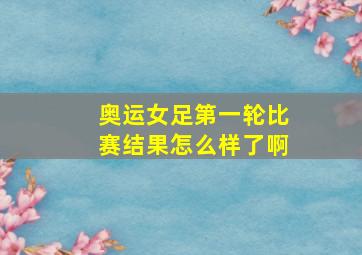 奥运女足第一轮比赛结果怎么样了啊