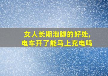 女人长期泡脚的好处,电车开了能马上充电吗