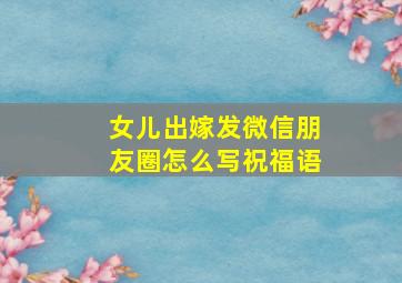 女儿出嫁发微信朋友圈怎么写祝福语