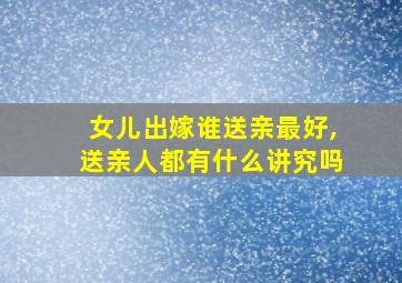 女儿出嫁谁送亲最好,送亲人都有什么讲究吗