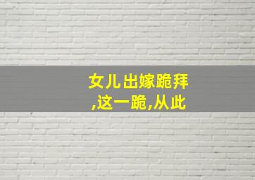 女儿出嫁跪拜,这一跪,从此