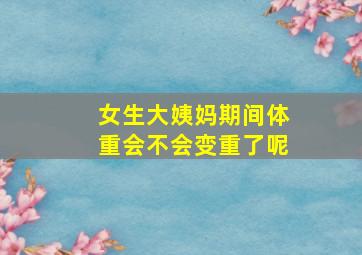 女生大姨妈期间体重会不会变重了呢