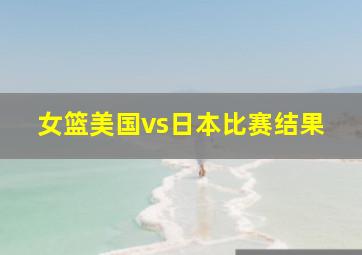 女篮美国vs日本比赛结果