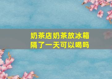 奶茶店奶茶放冰箱隔了一天可以喝吗