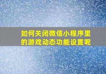 如何关闭微信小程序里的游戏动态功能设置呢