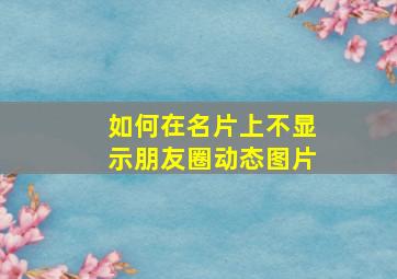 如何在名片上不显示朋友圈动态图片