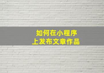 如何在小程序上发布文章作品