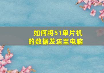 如何将51单片机的数据发送至电脑