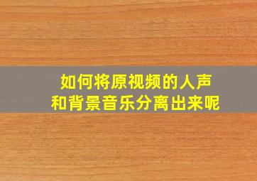 如何将原视频的人声和背景音乐分离出来呢