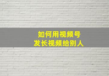 如何用视频号发长视频给别人