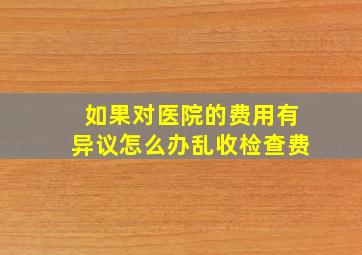 如果对医院的费用有异议怎么办乱收检查费