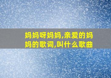 妈妈呀妈妈,亲爱的妈妈的歌词,叫什么歌曲