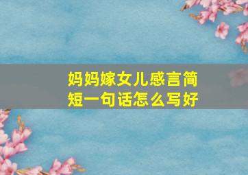 妈妈嫁女儿感言简短一句话怎么写好