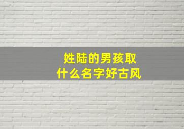 姓陆的男孩取什么名字好古风