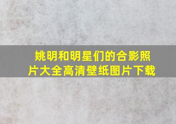 姚明和明星们的合影照片大全高清壁纸图片下载