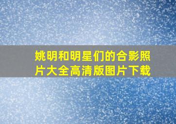 姚明和明星们的合影照片大全高清版图片下载