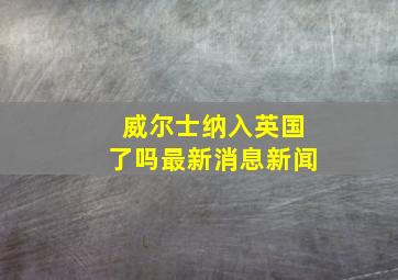 威尔士纳入英国了吗最新消息新闻