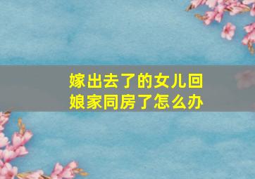 嫁出去了的女儿回娘家同房了怎么办