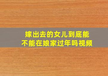 嫁出去的女儿到底能不能在娘家过年吗视频