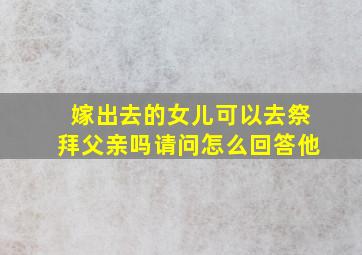 嫁出去的女儿可以去祭拜父亲吗请问怎么回答他