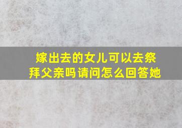 嫁出去的女儿可以去祭拜父亲吗请问怎么回答她