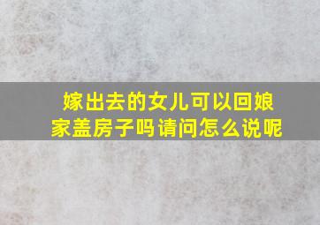 嫁出去的女儿可以回娘家盖房子吗请问怎么说呢