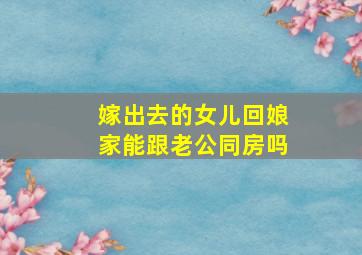 嫁出去的女儿回娘家能跟老公同房吗