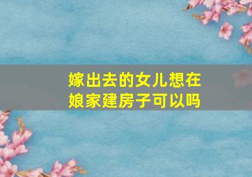 嫁出去的女儿想在娘家建房子可以吗