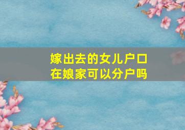 嫁出去的女儿户口在娘家可以分户吗