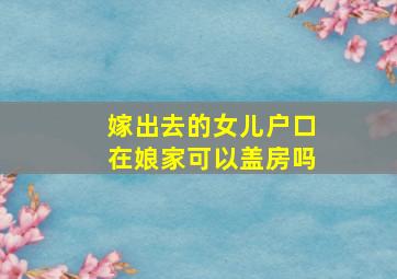 嫁出去的女儿户口在娘家可以盖房吗