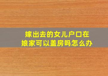 嫁出去的女儿户口在娘家可以盖房吗怎么办