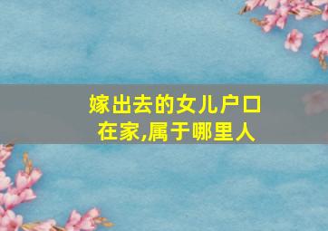 嫁出去的女儿户口在家,属于哪里人