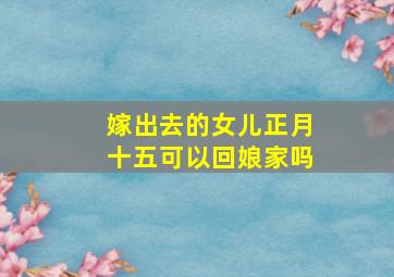 嫁出去的女儿正月十五可以回娘家吗