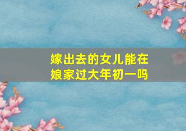 嫁出去的女儿能在娘家过大年初一吗