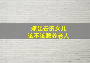 嫁出去的女儿该不该赡养老人