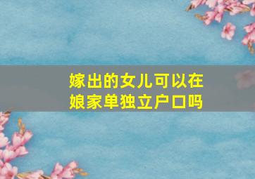 嫁出的女儿可以在娘家单独立户口吗