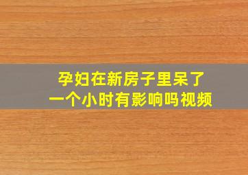 孕妇在新房子里呆了一个小时有影响吗视频