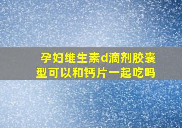 孕妇维生素d滴剂胶囊型可以和钙片一起吃吗