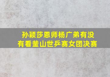 孙颖莎恩师杨广弟有没有看釜山世乒赛女团决赛