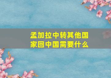 孟加拉中转其他国家回中国需要什么