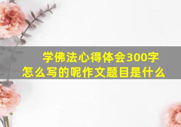 学佛法心得体会300字怎么写的呢作文题目是什么