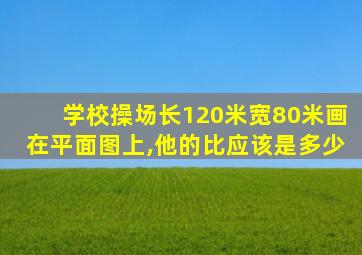 学校操场长120米宽80米画在平面图上,他的比应该是多少