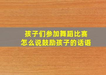 孩子们参加舞蹈比赛怎么说鼓励孩子的话语