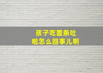 孩子吃面条吐啦怎么回事儿啊