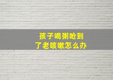 孩子喝粥呛到了老咳嗽怎么办