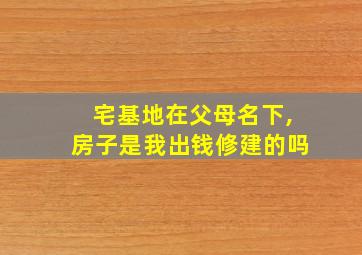 宅基地在父母名下,房子是我出钱修建的吗