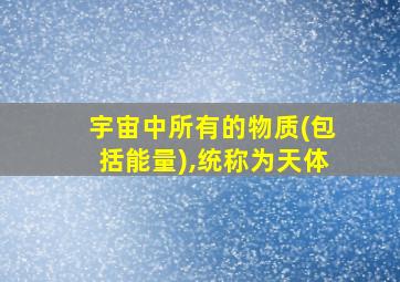 宇宙中所有的物质(包括能量),统称为天体