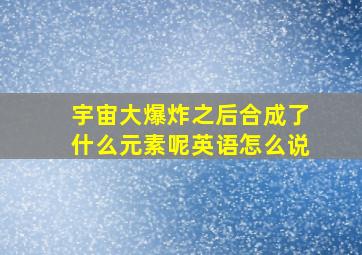 宇宙大爆炸之后合成了什么元素呢英语怎么说