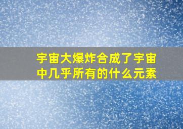 宇宙大爆炸合成了宇宙中几乎所有的什么元素