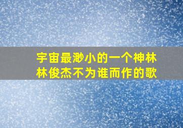 宇宙最渺小的一个神林林俊杰不为谁而作的歌